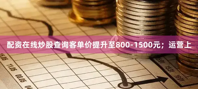 配资在线炒股查询客单价提升至800-1500元；运营上