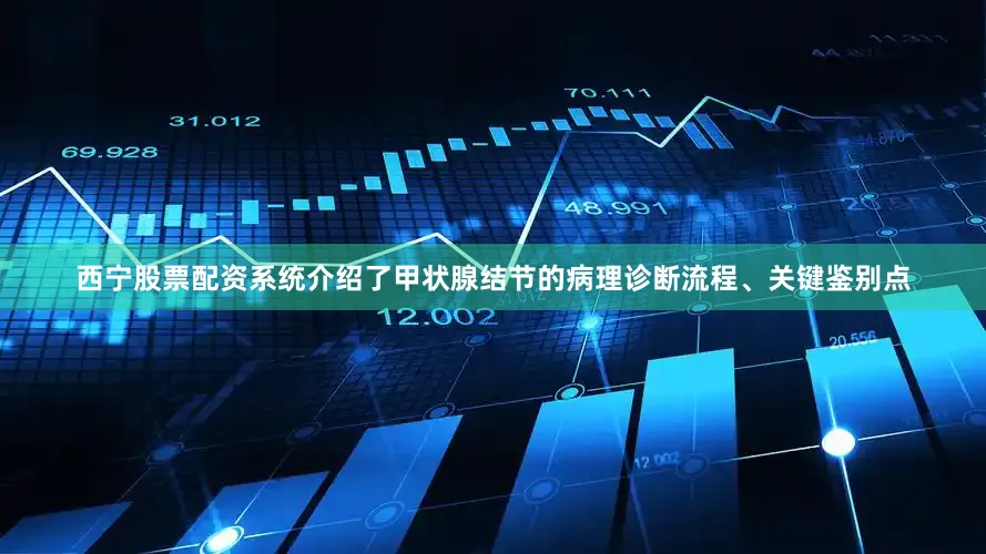 西宁股票配资系统介绍了甲状腺结节的病理诊断流程、关键鉴别点