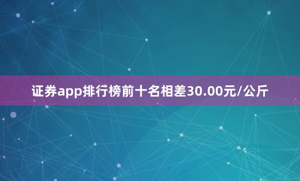 证券app排行榜前十名相差30.00元/公斤